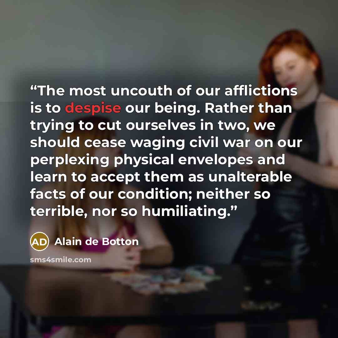“The most uncouth of our afflictions is to despise our being. Rather than trying to cut ourselves in two, we should cease waging civil war on our perplexing physical envelopes and learn to accept them as unalterable facts of our condition; neither so terrible, nor so humiliating.” quote by Alain de Botton