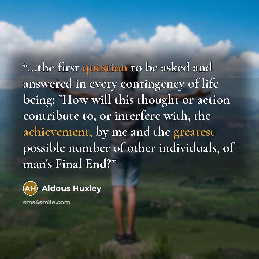 “...the first question to be asked and answered in every contingency of life being: "How will this thought or action contribute to, or interfere with, the achievement, by me and the greatest possible number of other individuals, of man's Final End?” quote by Aldous Huxley