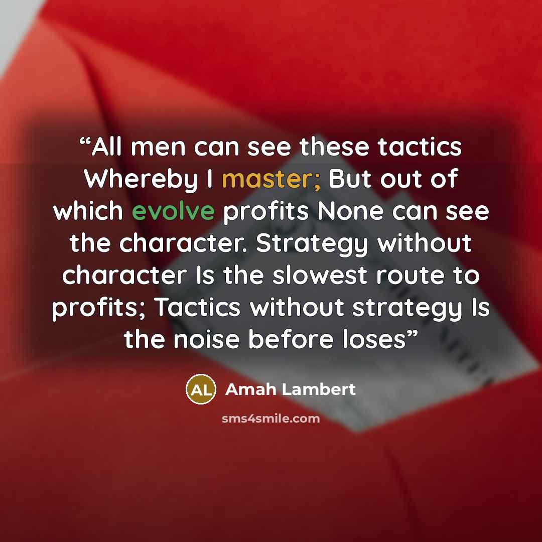 “All men can see these tactics Whereby I master; But out of which evolve profits None can see the character. Strategy without character Is the slowest route to profits; Tactics without strategy Is the noise before loses” quote by Amah Lambert