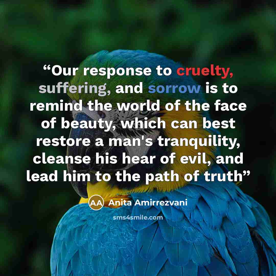 “Our response to cruelty, suffering, and sorrow is to remind the world of the face of beauty, which can best restore a man's tranquility, cleanse his hear of evil, and lead him to the path of truth” quote by Anita Amirrezvani