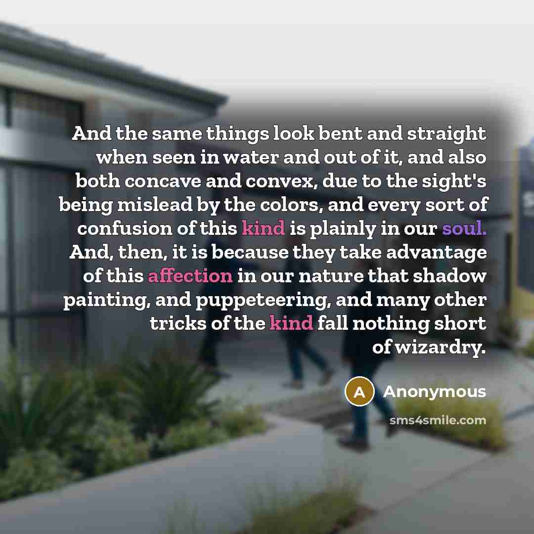 “And the same things look bent and straight when seen in water and out of it, and also both concave and convex, due to the sight's being mislead by the colors, and every sort of confusion of this kind is plainly in our soul. And, then, it is because they take advantage of this affection in our…” quote by Anonymous