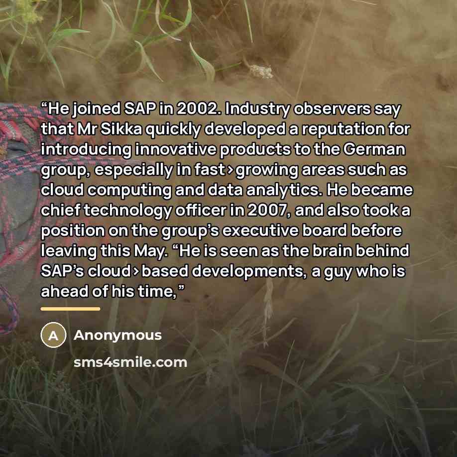 “He joined SAP in 2002. Industry observers say that Mr Sikka quickly developed a reputation for introducing innovative products to the German group, especially in fast›growing areas such as cloud computing and data analytics. He became chief technology officer in 2007, and also took a position on…” quote by Anonymous