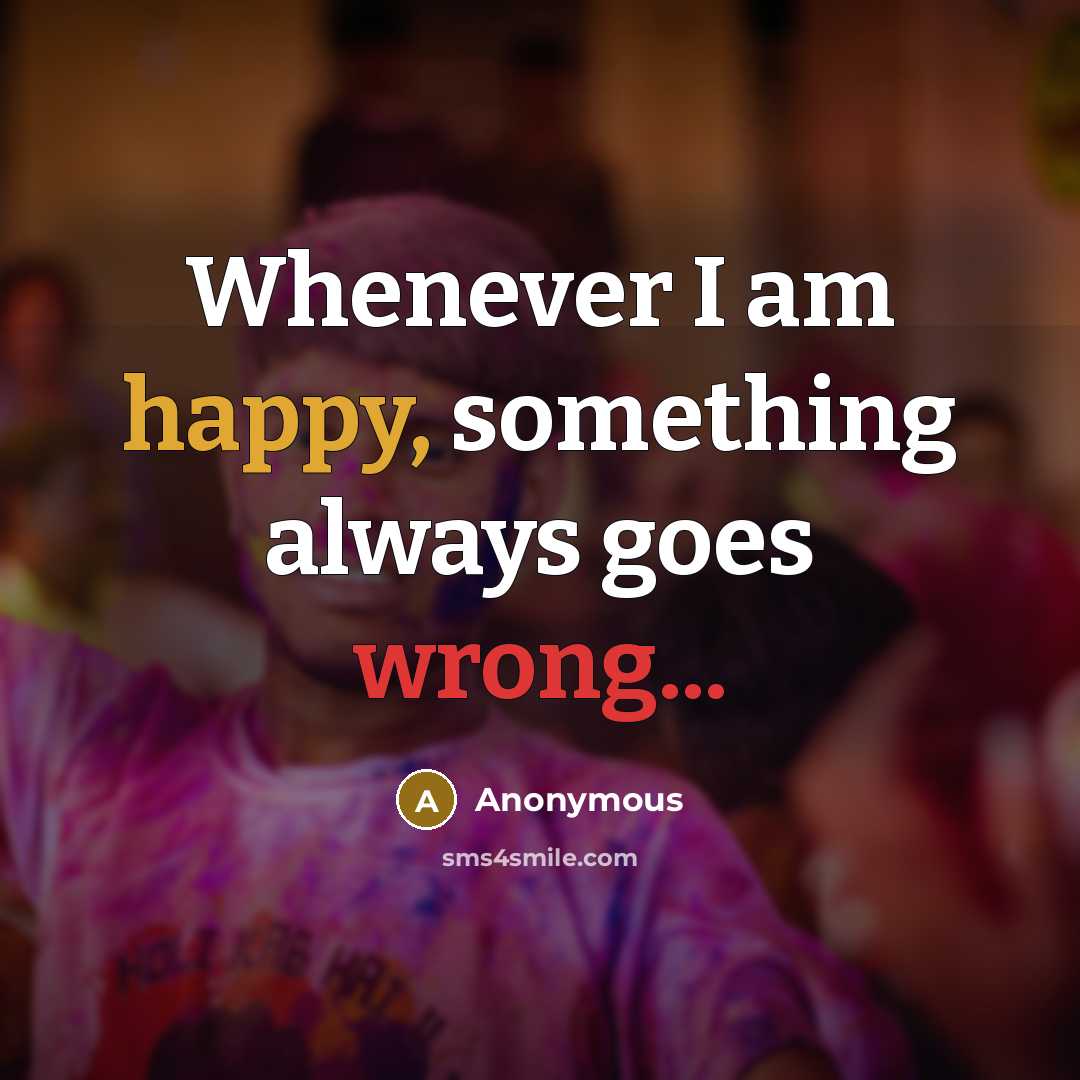 “Whenever I am happy, something always goes wrong...” quote by Anonymous