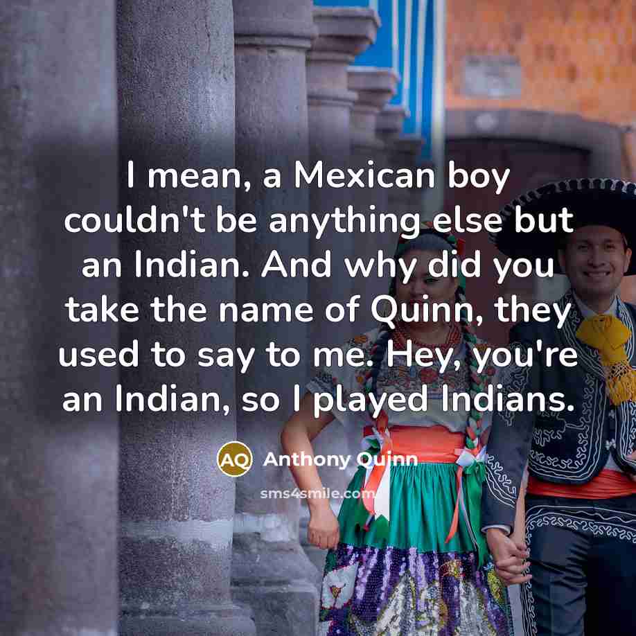 “I mean, a Mexican boy couldn't be anything else but an Indian. And why did you take the name of Quinn, they used to say to me. Hey, you're an Indian, so I played Indians.” quote by Anthony Quinn