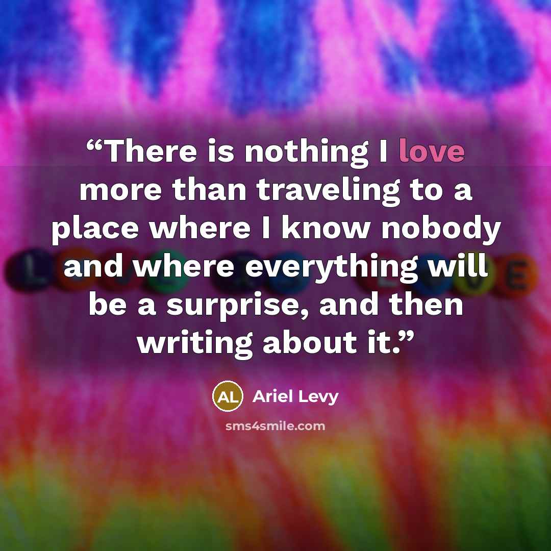“There is nothing I love more than traveling to a place where I know nobody and where everything will be a surprise, and then writing about it.” quote by Ariel Levy