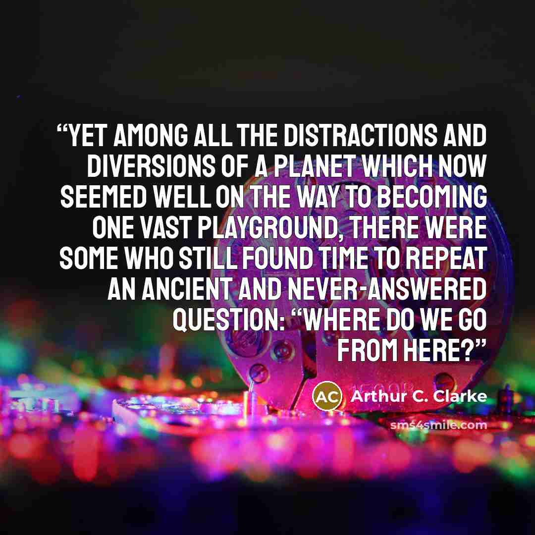 “Yet among all the distractions and diversions of a planet which now seemed well on the way to becoming one vast playground, there were some who still found time to repeat an ancient and never-answered question: “Where do we go from here?” quote by Arthur C. Clarke