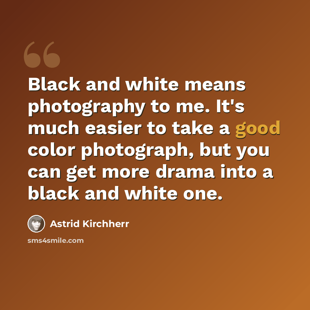 “Black and white means photography to me. It's much easier to take a good color photograph, but you can get more drama into a black and white one.” quote by Astrid Kirchherr