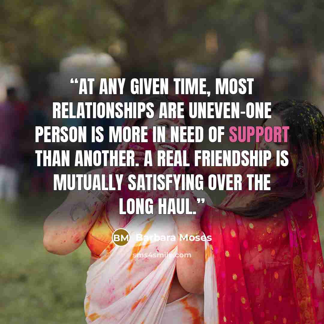 “At any given time, most relationships are uneven-one person is more in need of support than another. A real friendship is mutually satisfying over the long haul.” quote by Barbara Moses