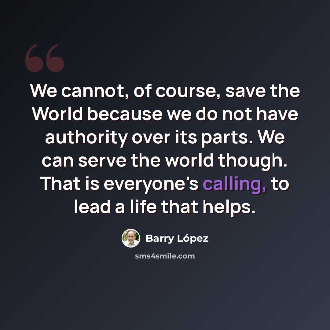 “We cannot, of course, save the World because we do not have authority over its parts. We can serve the world though. That is everyone's calling, to lead a life that helps.” quote by Barry Lopez