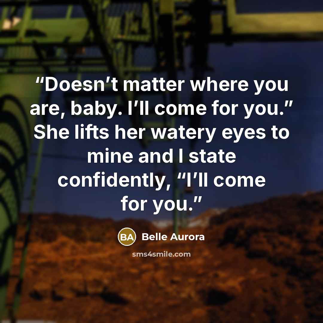 “Doesn’t matter where you are, baby. I’ll come for you.” She lifts her watery eyes to mine and I state confidently, “I’ll come for you.” quote by Belle Aurora