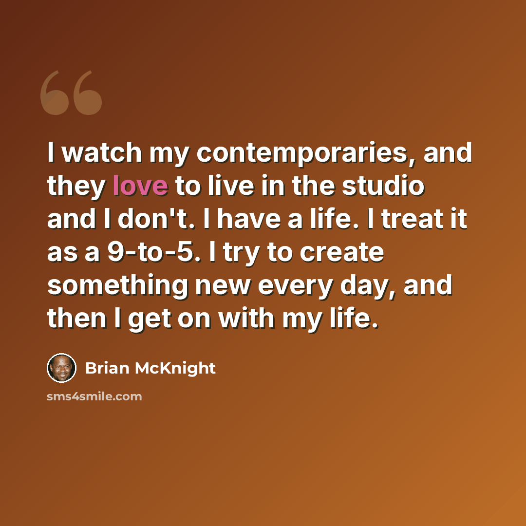“I watch my contemporaries, and they love to live in the studio and I don't. I have a life. I treat it as a 9-to-5. I try to create something new every day, and then I get on with my life.” quote by Brian McKnight