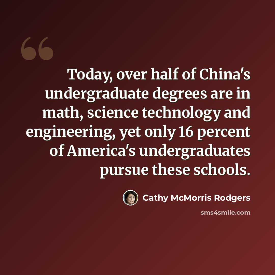 “Today, over half of China's undergraduate degrees are in math, science technology and engineering, yet only 16 percent of America's undergraduates pursue these schools.” quote by Cathy McMorris Rodgers