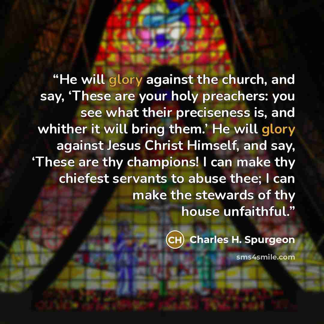 “He will glory against the church, and say, ‘These are your holy preachers: you see what their preciseness is, and whither it will bring them.’ He will glory against Jesus Christ Himself, and say, ‘These are thy champions! I can make thy chiefest servants to abuse thee; I can make the stewards of…” quote by Charles H. Spurgeon