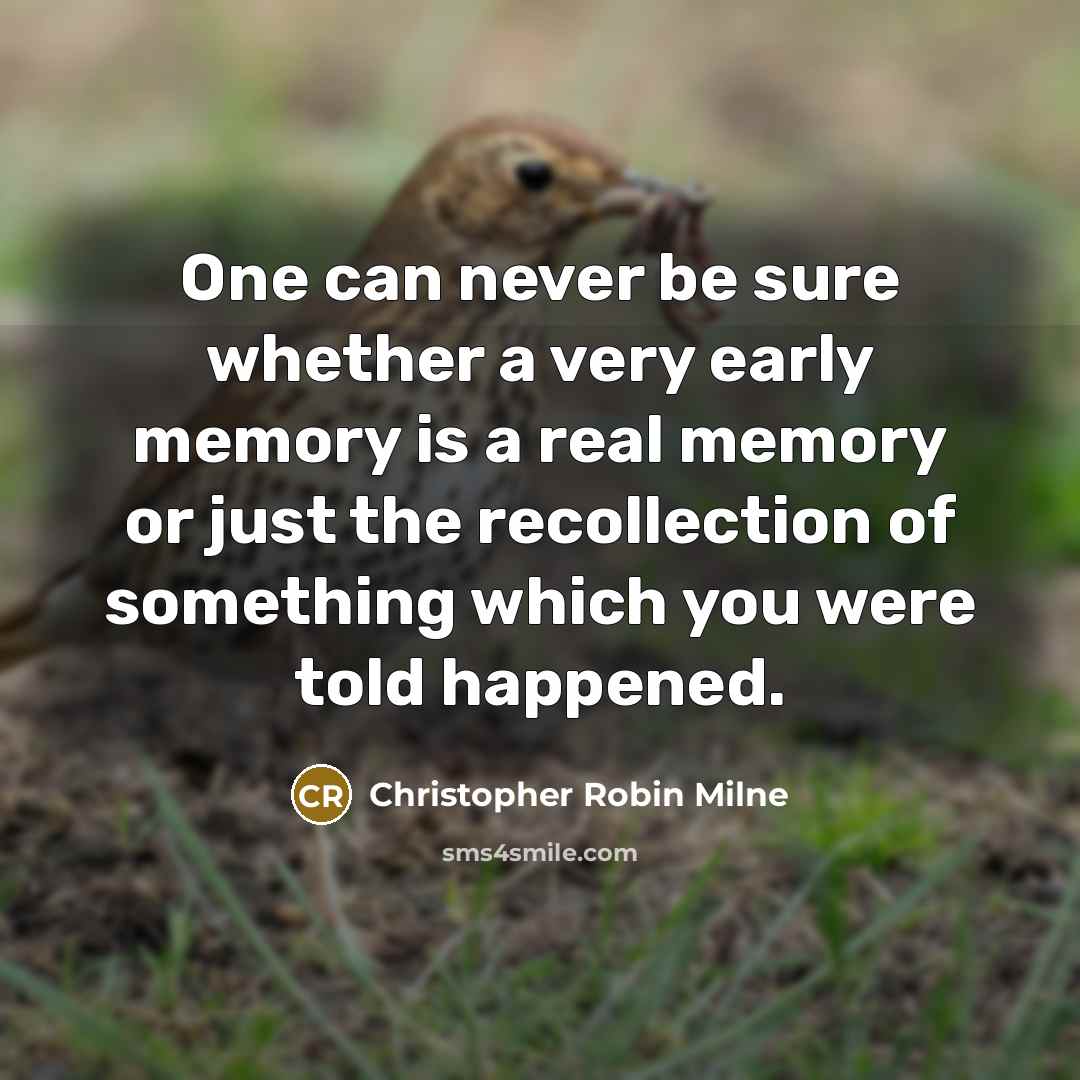 “One can never be sure whether a very early memory is a real memory or just the recollection of something which you were told happened.” quote by Christopher Robin Milne