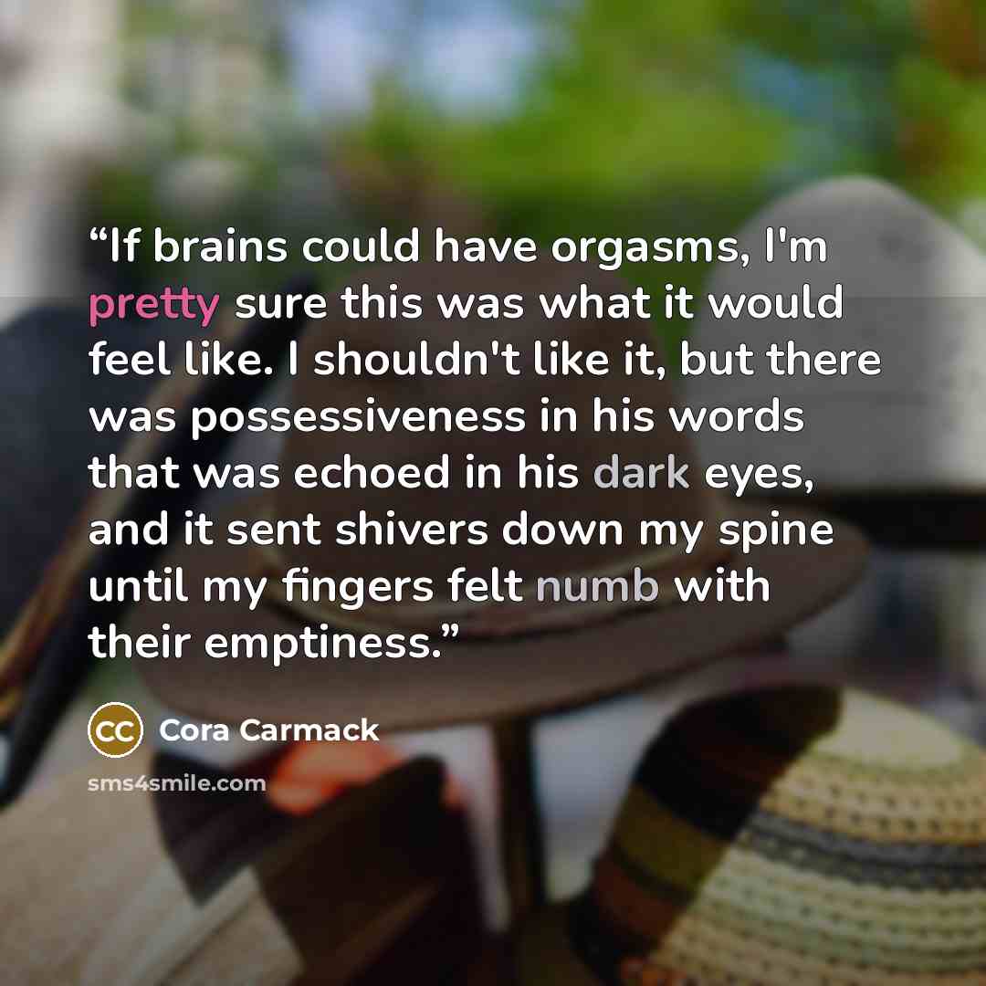 “If brains could have orgasms, I'm pretty sure this was what it would feel like. I shouldn't like it, but there was possessiveness in his words that was echoed in his dark eyes, and it sent shivers down my spine until my fingers felt numb with their emptiness.” quote by Cora Carmack