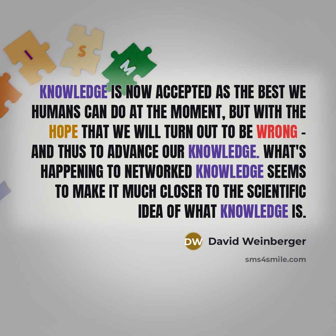 “Knowledge is now accepted as the best we humans can do at the moment, but with the hope that we will turn out to be wrong - and thus to advance our knowledge. What's happening to networked knowledge seems to make it much closer to the scientific idea of what knowledge is.” quote by David Weinberger