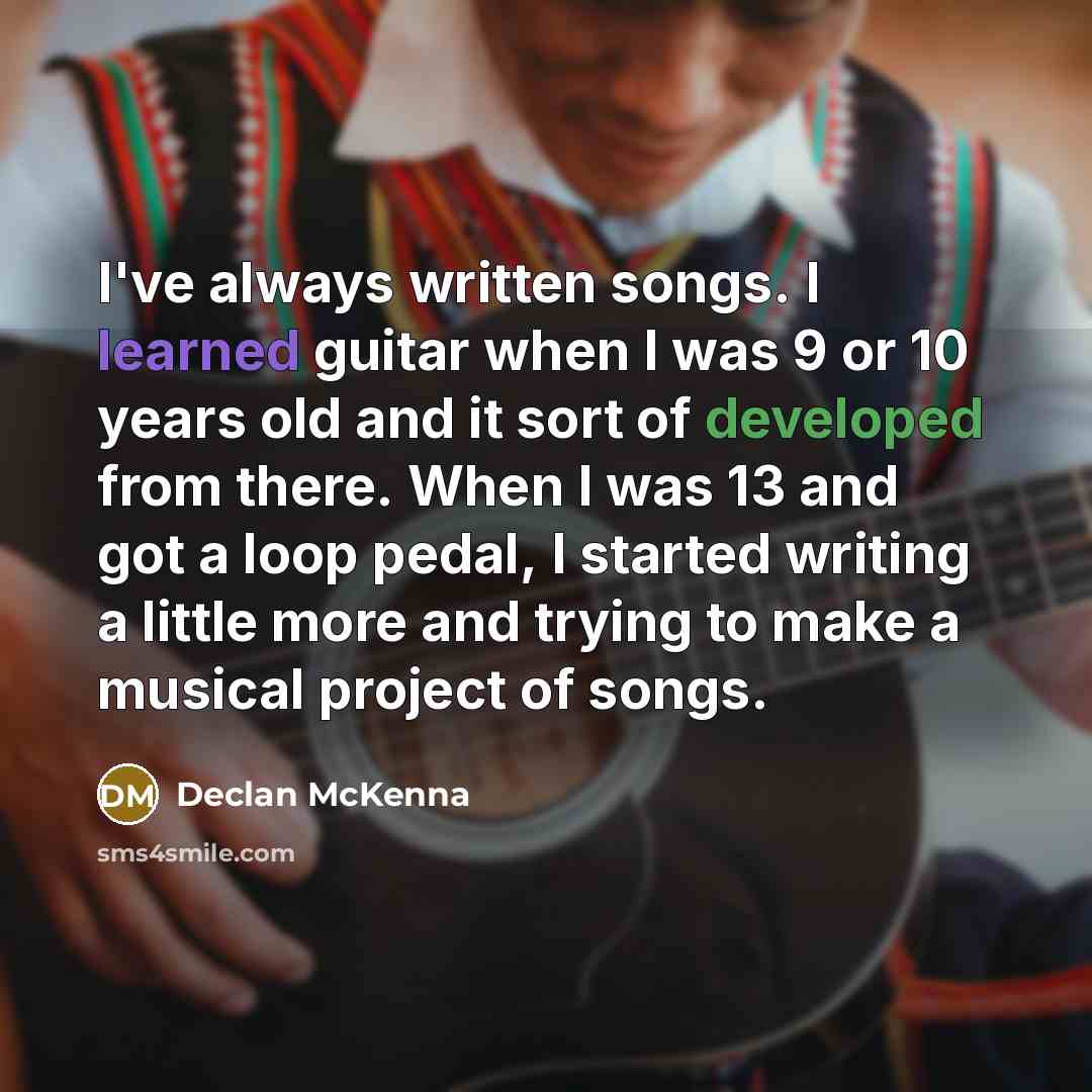 “I've always written songs. I learned guitar when I was 9 or 10 years old and it sort of developed from there. When I was 13 and got a loop pedal, I started writing a little more and trying to make a musical project of songs.” quote by Declan McKenna