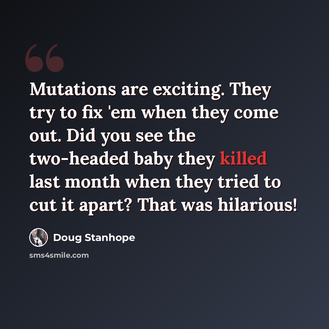 “Mutations are exciting. They try to fix 'em when they come out. Did you see the two-headed baby they killed last month when they tried to cut it apart? That was hilarious!” quote by Doug Stanhope