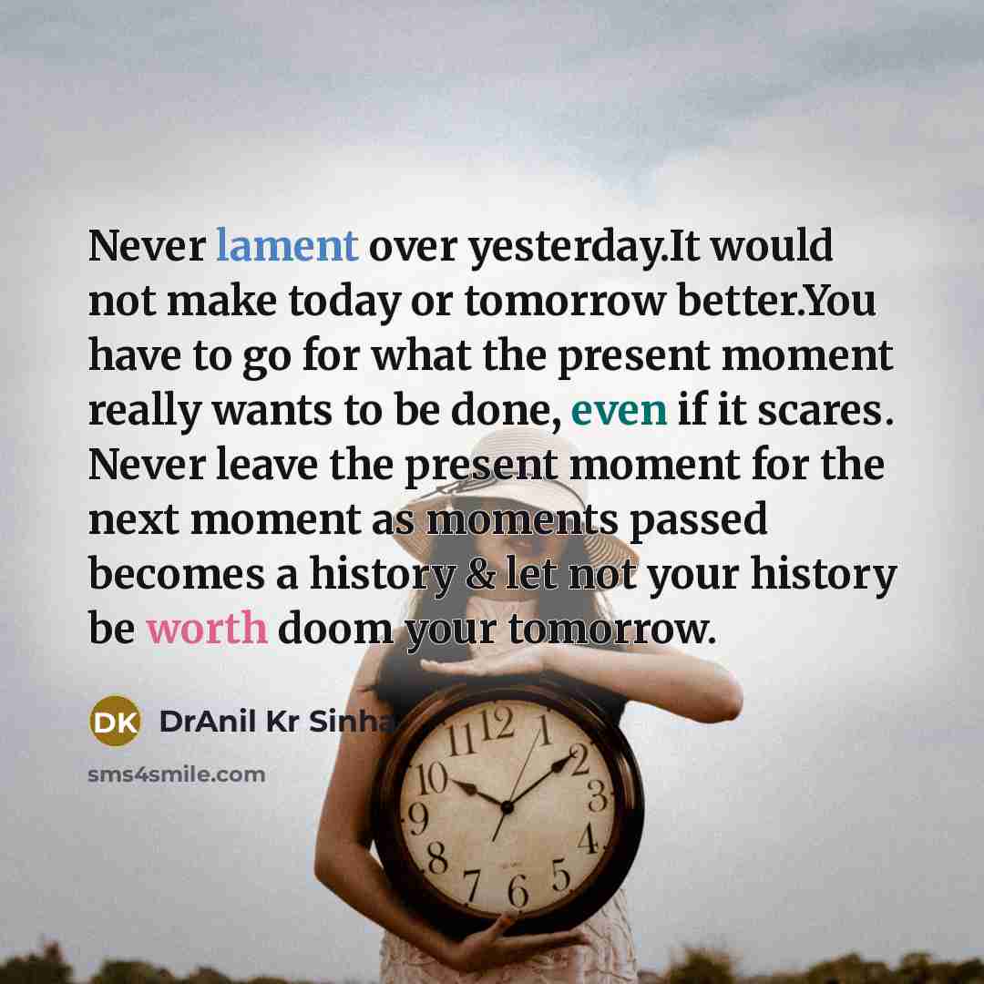 “Never lament over yesterday.It would not make today or tomorrow better.You have to go for what the present moment really wants to be done, even if it scares. Never leave the present moment for the next moment as moments passed becomes a history & let not your history be worth doom your tomorrow.” quote by DrAnil Kr Sinha