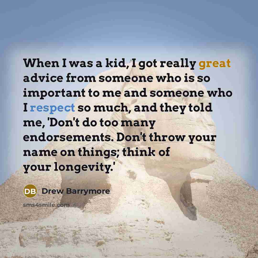 “When I was a kid, I got really great advice from someone who is so important to me and someone who I respect so much, and they told me, 'Don't do too many endorsements. Don't throw your name on things; think of your longevity.'” quote by Drew Barrymore
