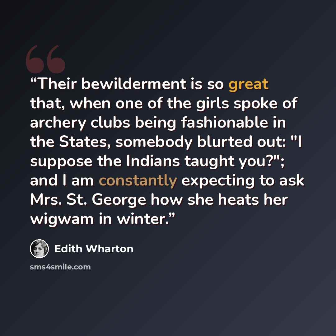 “Their bewilderment is so great that, when one of the girls spoke of archery clubs being fashionable in the States, somebody blurted out: "I suppose the Indians taught you?"; and I am constantly expecting to ask Mrs. St. George how she heats her wigwam in winter.” quote by Edith Wharton