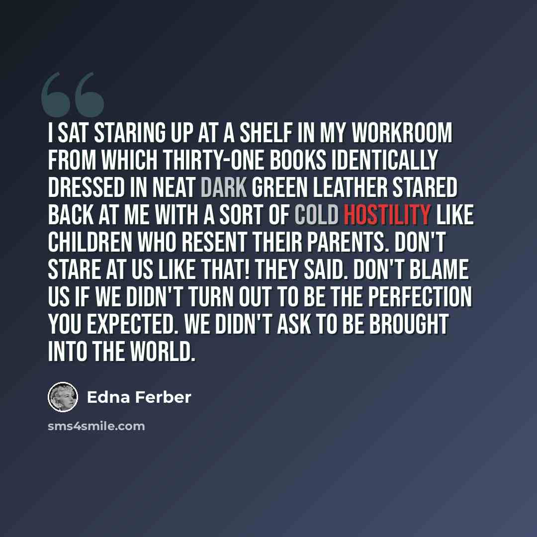 “I sat staring up at a shelf in my workroom from which thirty-one books identically dressed in neat dark green leather stared back at me with a sort of cold hostility like children who resent their parents. Don't stare at us like that! they said. Don't blame us if we didn't turn out to be the…” quote by Edna Ferber