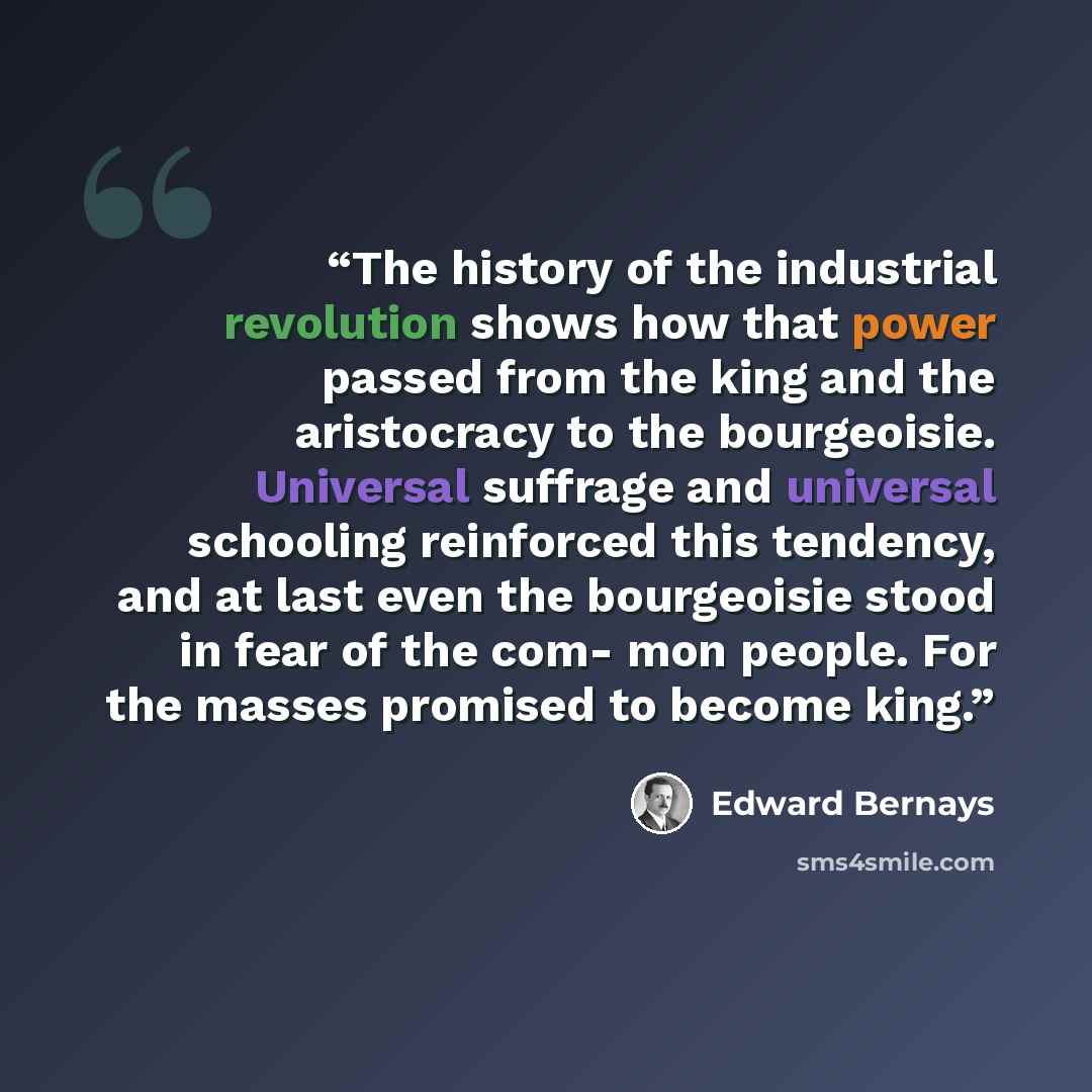 “The history of the industrial revolution shows how that power passed from the king and the aristocracy to the bourgeoisie. Universal suffrage and universal schooling reinforced this tendency, and at last even the bourgeoisie stood in fear of the com- mon people. For the masses promised to become…” quote by edward bernays