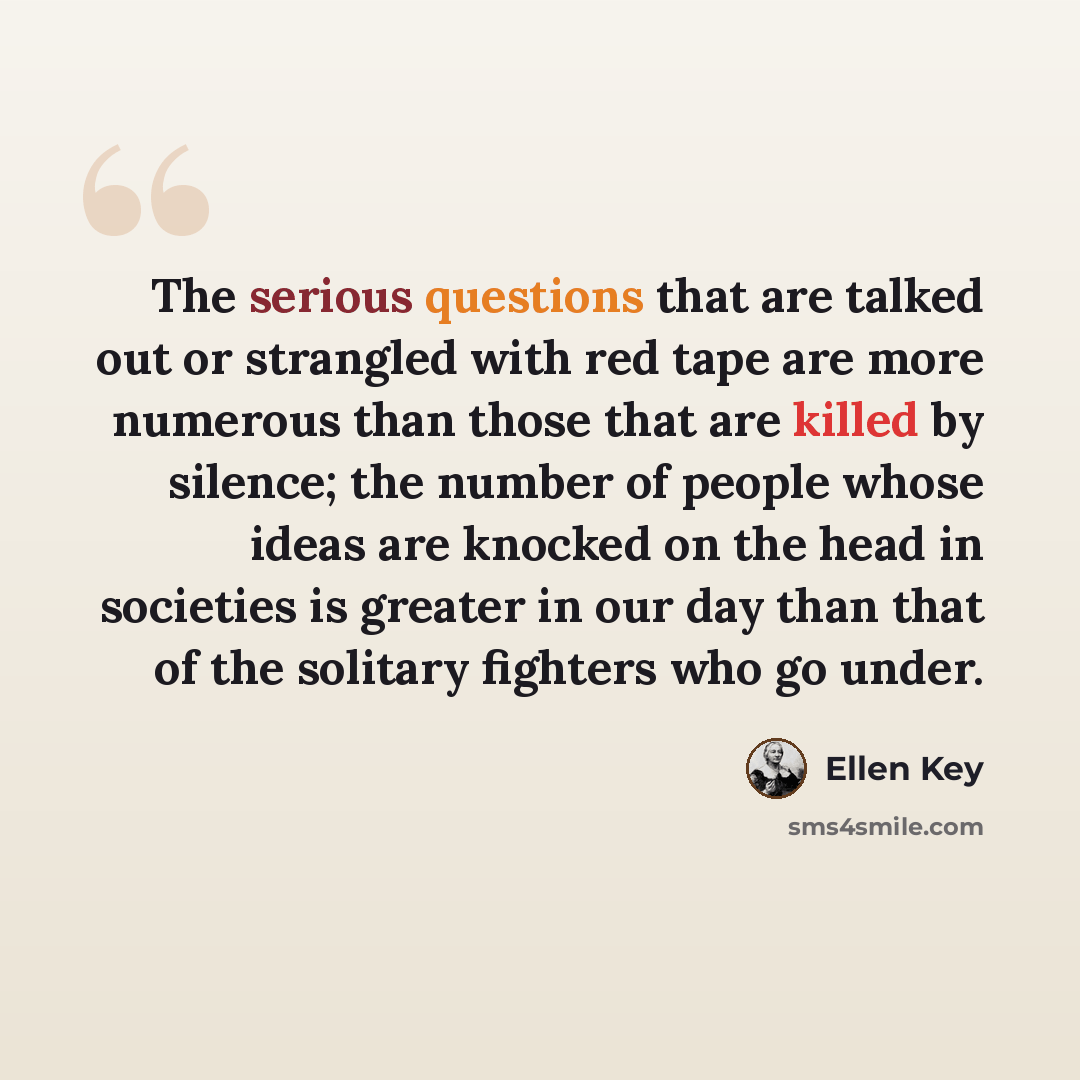 “The serious questions that are talked out or strangled with red tape are more numerous than those that are killed by silence; the number of people whose ideas are knocked on the head in societies is greater in our day than that of the solitary fighters who go under.” quote by Ellen Key