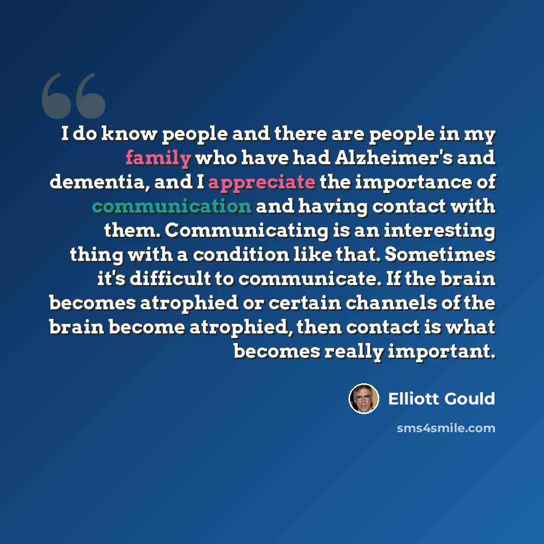 “I do know people and there are people in my family who have had Alzheimer's and dementia, and I appreciate the importance of communication and having contact with them. Communicating is an interesting thing with a condition like that. Sometimes it's difficult to communicate. If the brain becomes…” quote by Elliott Gould