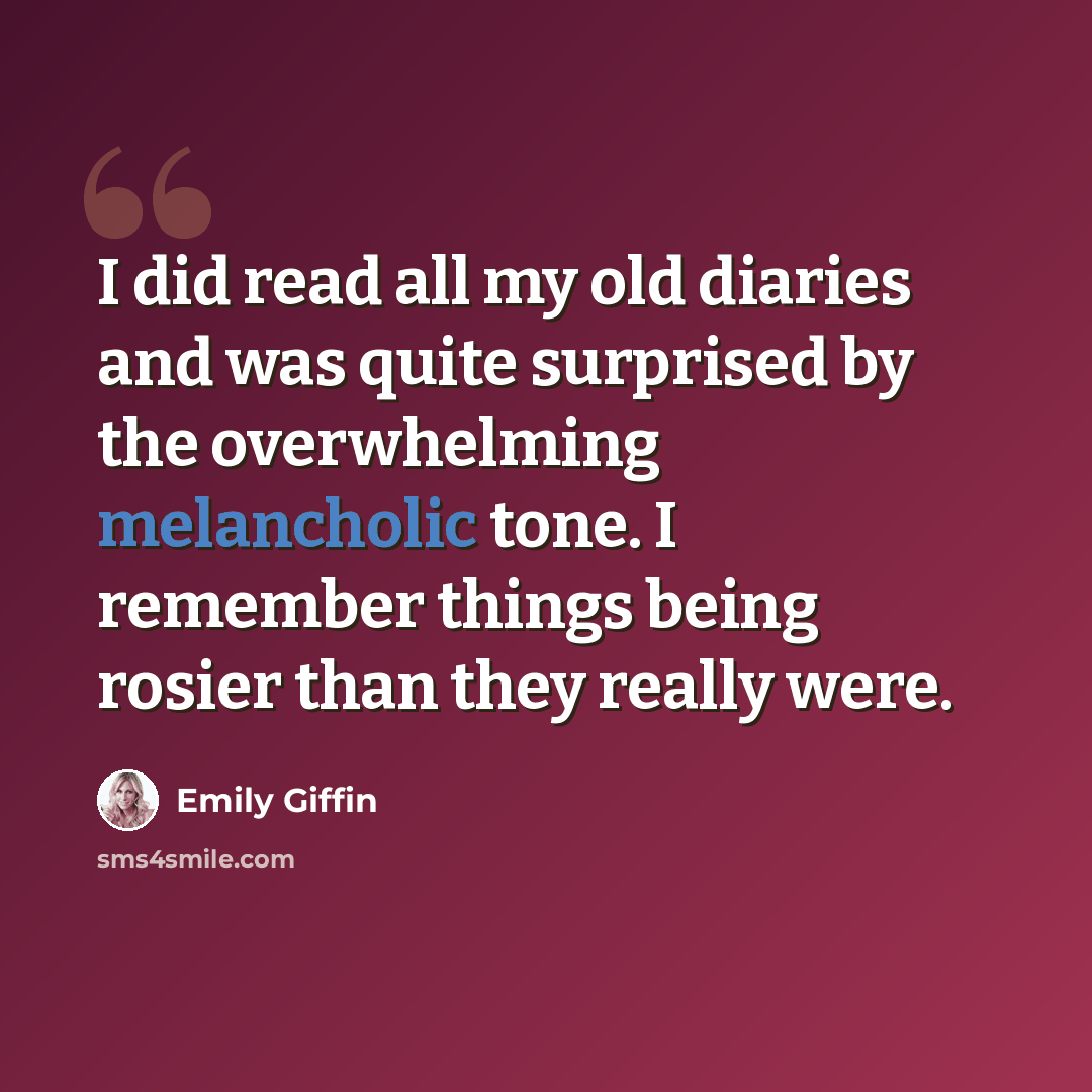 “I did read all my old diaries and was quite surprised by the overwhelming melancholic tone. I remember things being rosier than they really were.” quote by Emily Giffin