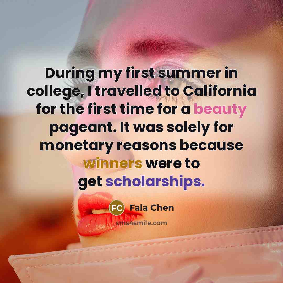 “During my first summer in college, I travelled to California for the first time for a beauty pageant. It was solely for monetary reasons because winners were to get scholarships.” quote by Fala Chen