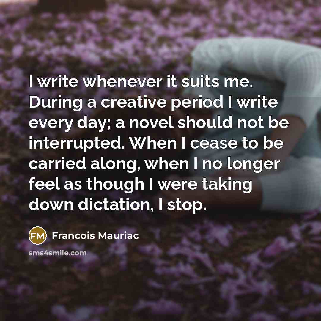 “I write whenever it suits me. During a creative period I write every day; a novel should not be interrupted. When I cease to be carried along, when I no longer feel as though I were taking down dictation, I stop.” quote by Francois Mauriac