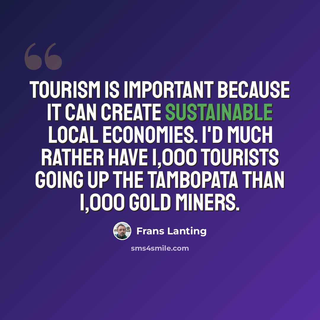 “Tourism is important because it can create sustainable local economies. I'd much rather have 1,000 tourists going up the Tambopata than 1,000 gold miners.” quote by Frans Lanting