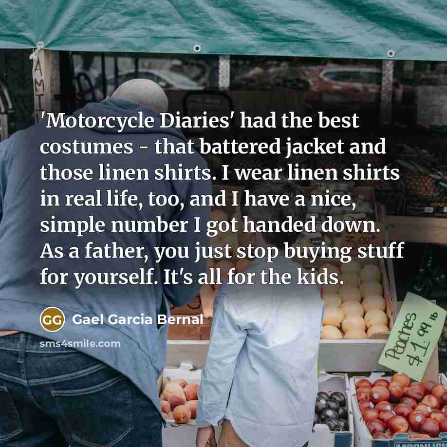 “'Motorcycle Diaries' had the best costumes - that battered jacket and those linen shirts. I wear linen shirts in real life, too, and I have a nice, simple number I got handed down. As a father, you just stop buying stuff for yourself. It's all for the kids.” quote by Gael Garcia Bernal