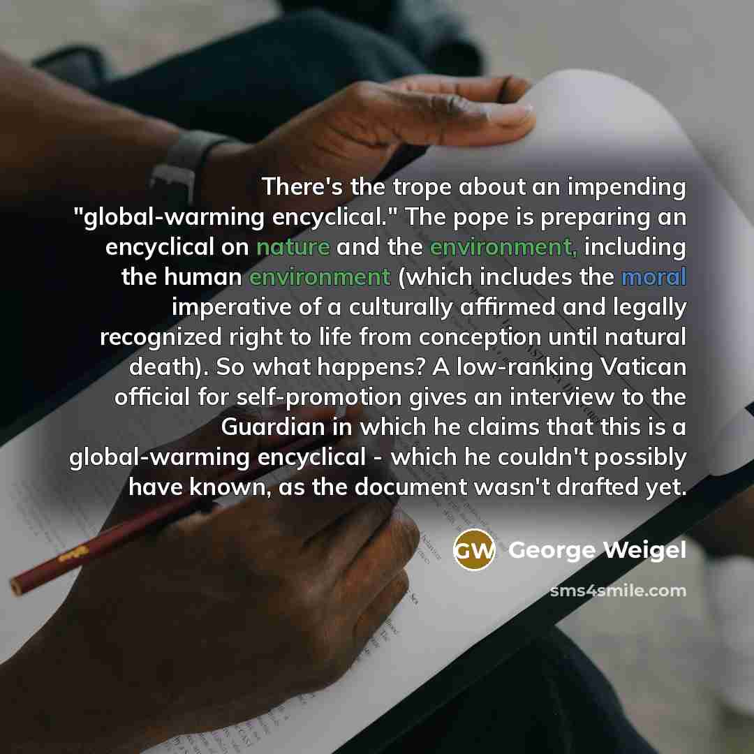 “There's the trope about an impending "global-warming encyclical." The pope is preparing an encyclical on nature and the environment, including the human environment (which includes the moral imperative of a culturally affirmed and legally recognized right to life from conception until natural…” quote by George Weigel