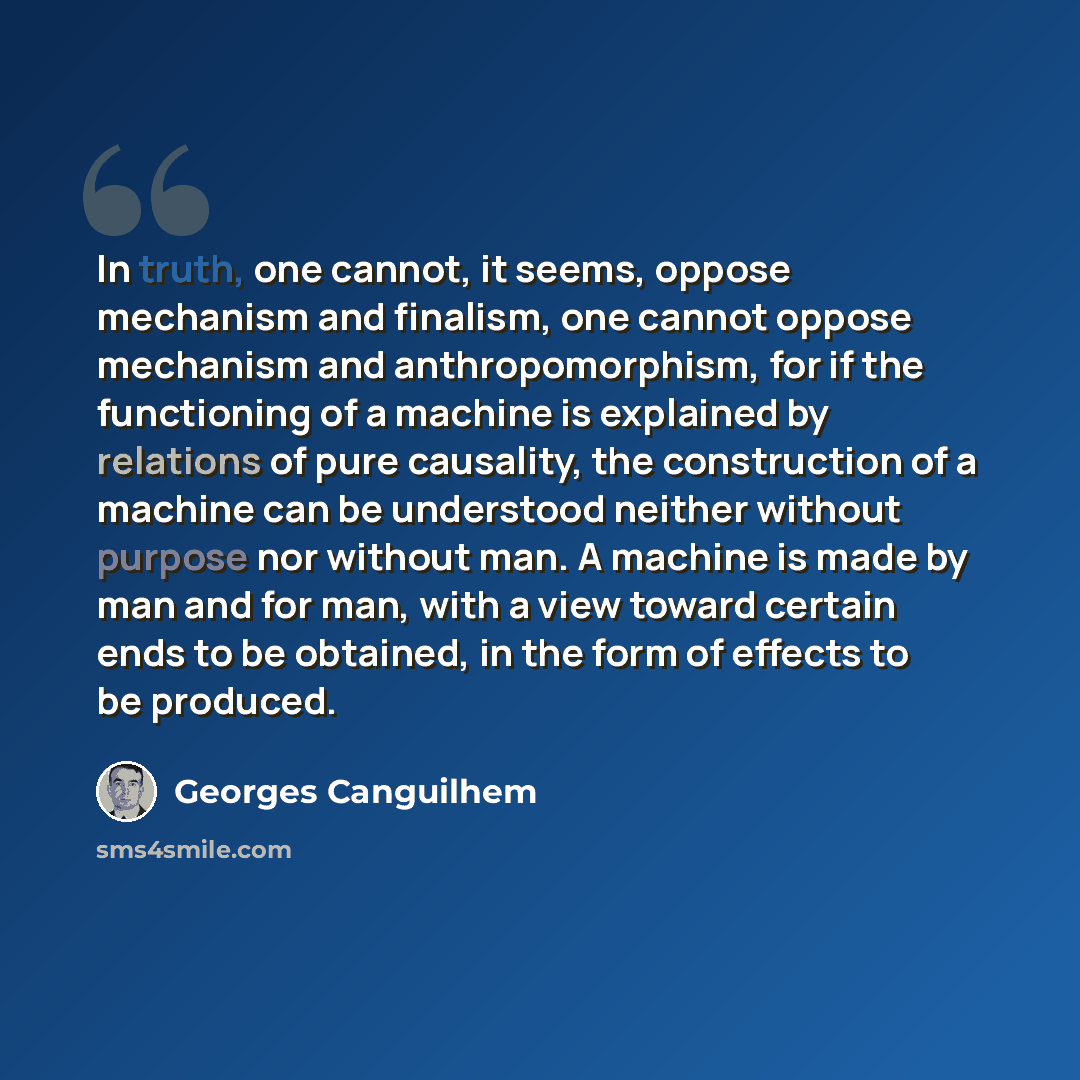 “In truth, one cannot, it seems, oppose mechanism and finalism, one cannot oppose mechanism and anthropomorphism, for if the functioning of a machine is explained by relations of pure causality, the construction of a machine can be understood neither without purpose nor without man. A machine is…” quote by Georges Canguilhem