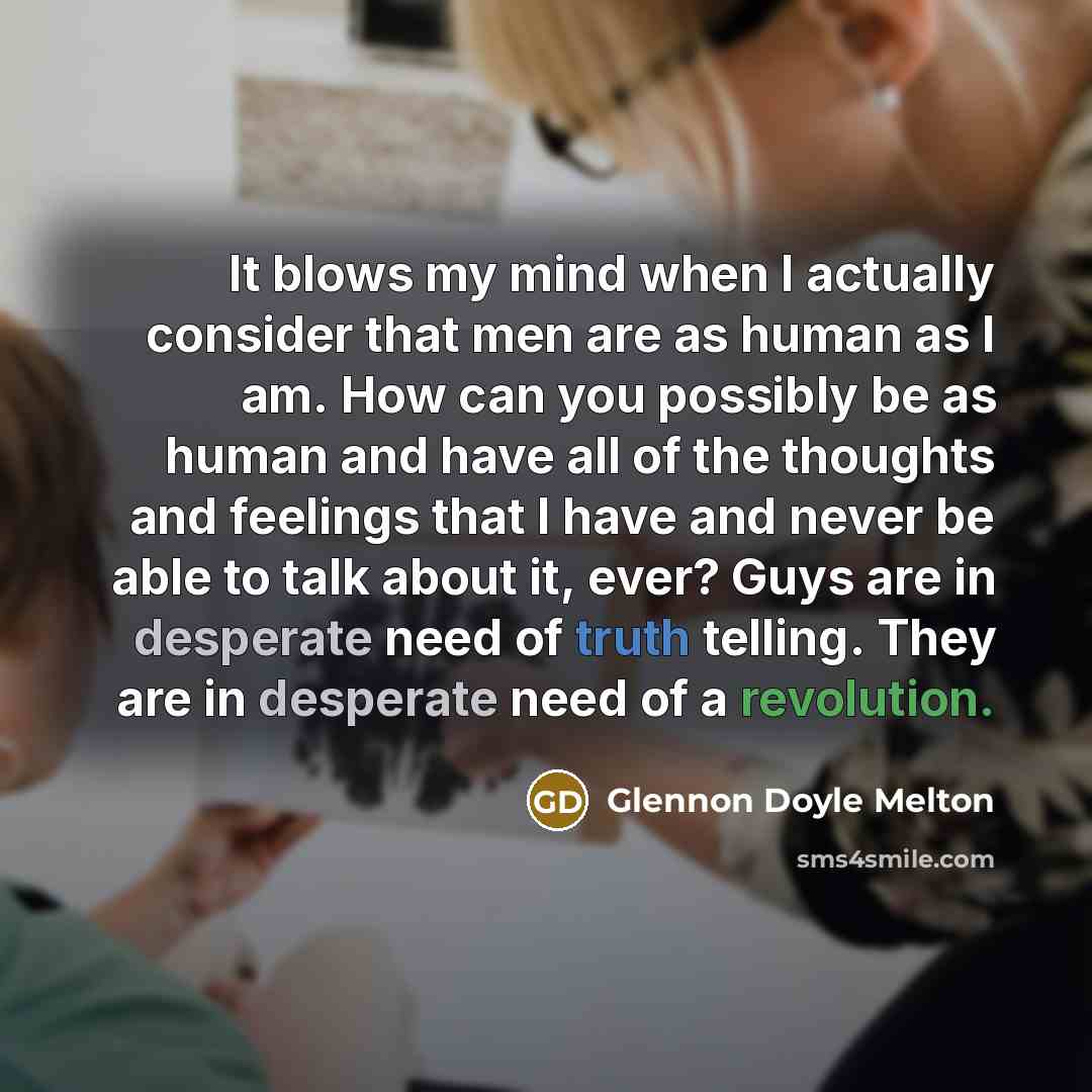 “It blows my mind when I actually consider that men are as human as I am. How can you possibly be as human and have all of the thoughts and feelings that I have and never be able to talk about it, ever? Guys are in desperate need of truth telling. They are in desperate need of a revolution.” quote by Glennon Doyle Melton