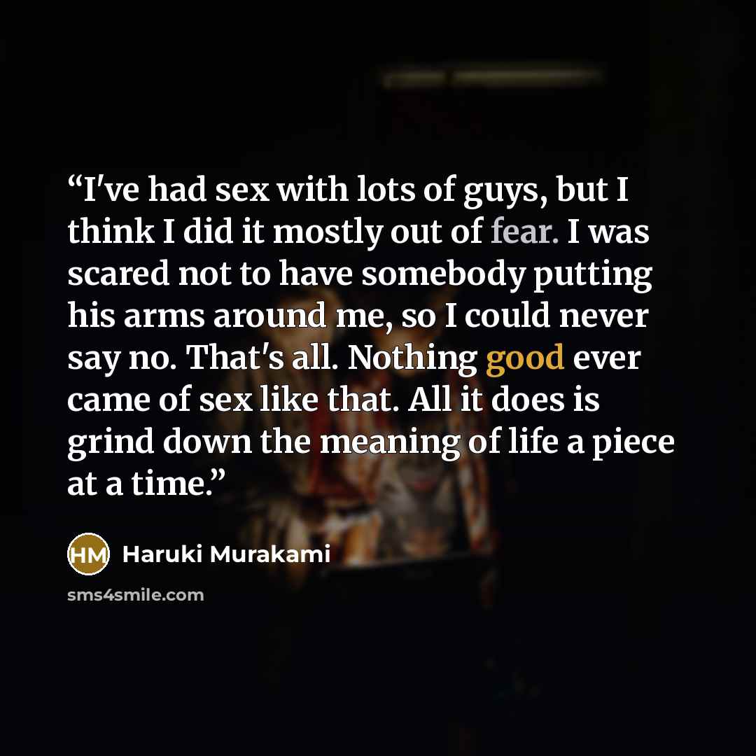 “I've had sex with lots of guys, but I think I did it mostly out of fear. I was scared not to have somebody putting his arms around me, so I could never say no. That's all. Nothing good ever came of sex like that. All it does is grind down the meaning of life a piece at a time.” quote by Haruki Murakami