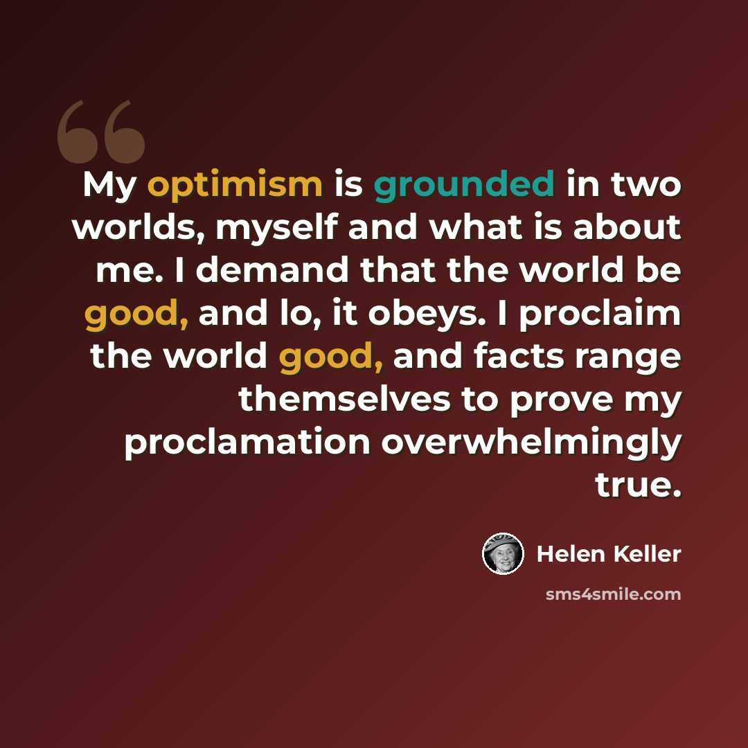 “My optimism is grounded in two worlds, myself and what is about me. I demand that the world be good, and lo, it obeys. I proclaim the world good, and facts range themselves to prove my proclamation overwhelmingly true.” quote by Helen Keller