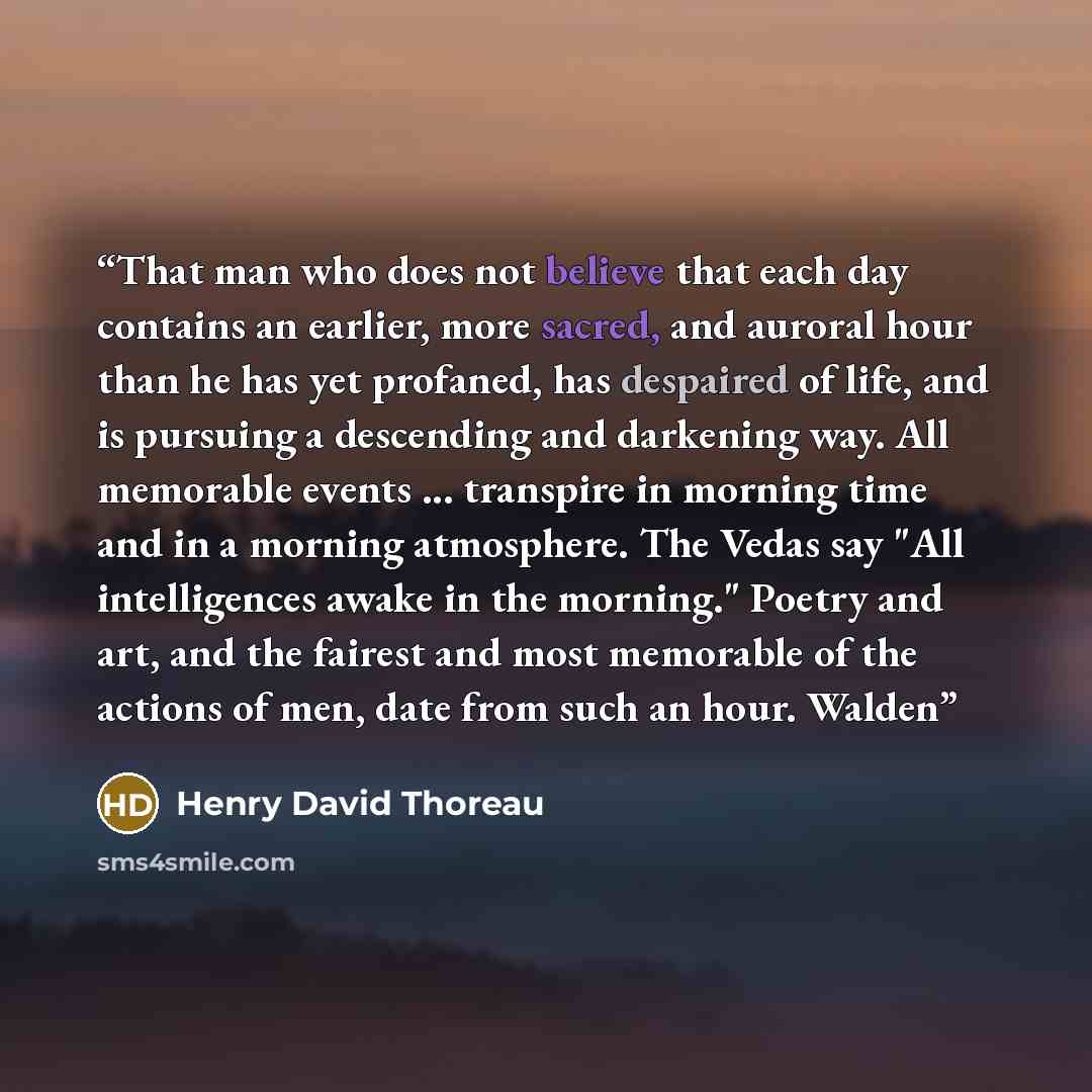 “That man who does not believe that each day contains an earlier, more sacred, and auroral hour than he has yet profaned, has despaired of life, and is pursuing a descending and darkening way. All memorable events ... transpire in morning time and in a morning atmosphere. The Vedas say "All…” quote by Henry David Thoreau