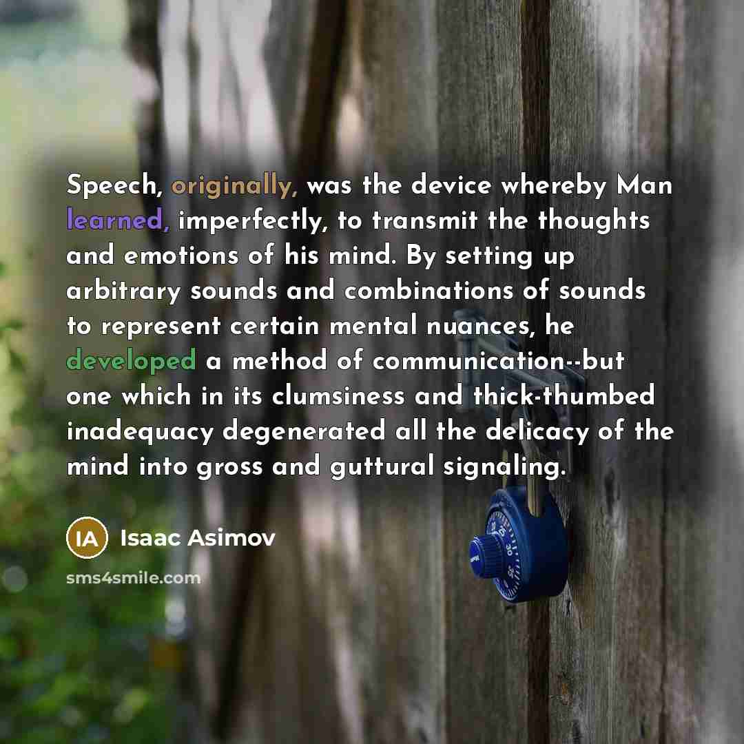 “Speech, originally, was the device whereby Man learned, imperfectly, to transmit the thoughts and emotions of his mind. By setting up arbitrary sounds and combinations of sounds to represent certain mental nuances, he developed a method of communication--but one which in its clumsiness and…” quote by Isaac Asimov