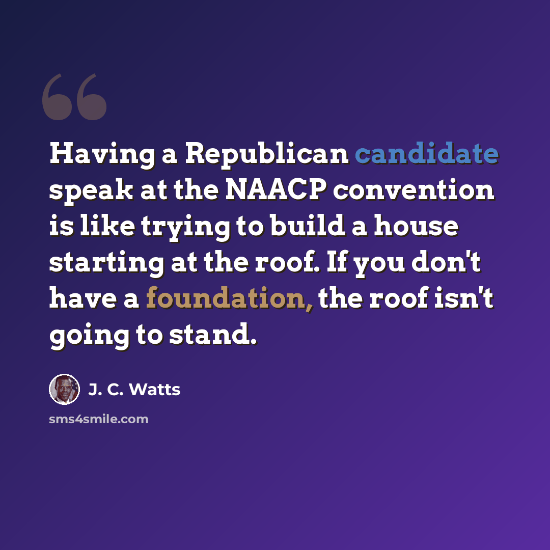 “Having a Republican candidate speak at the NAACP convention is like trying to build a house starting at the roof. If you don't have a foundation, the roof isn't going to stand.” quote by J. C. Watts