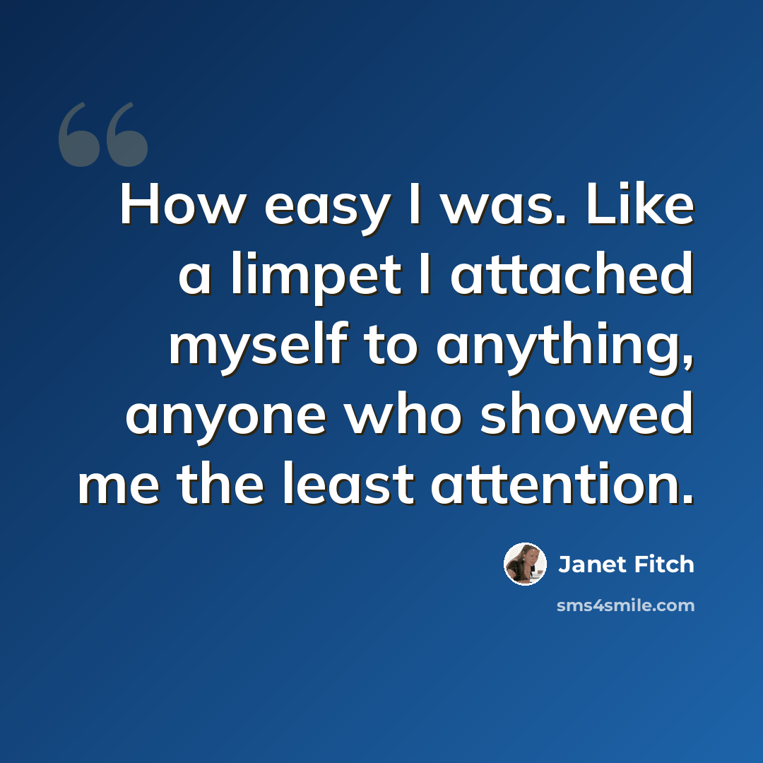 “How easy I was. Like a limpet I attached myself to anything, anyone who showed me the least attention.” quote by Janet Fitch