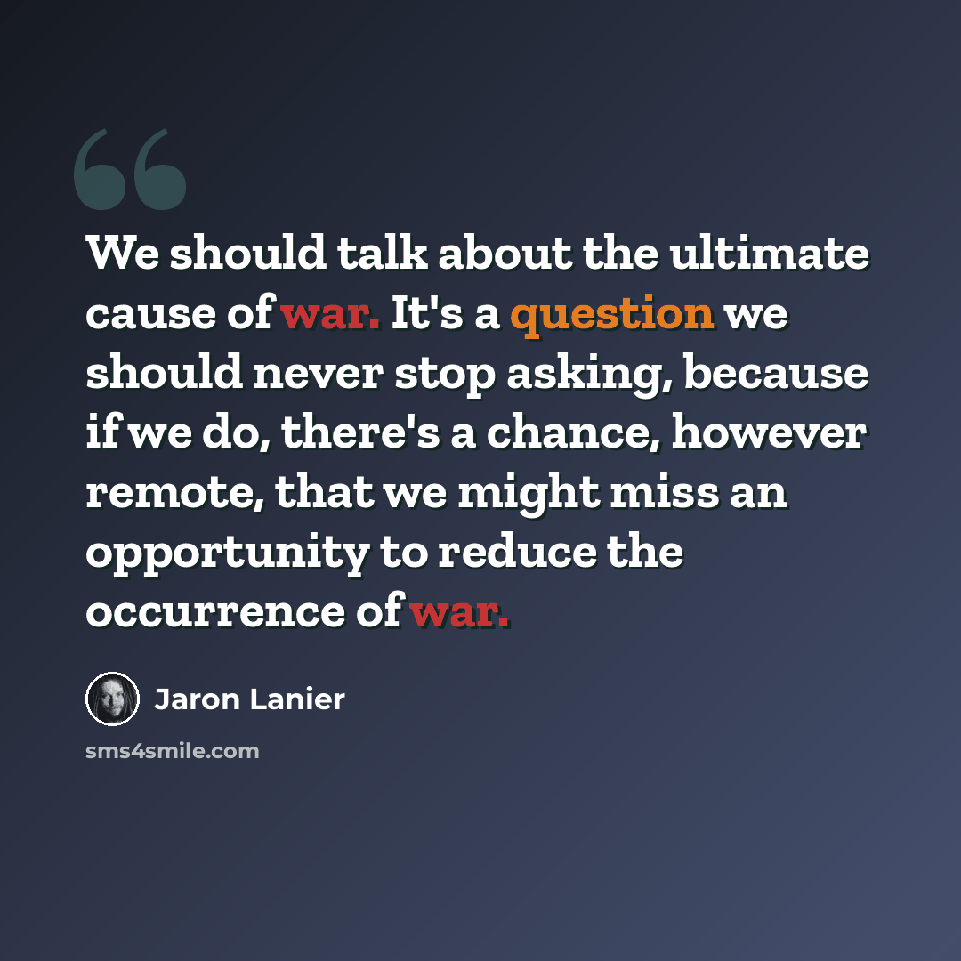 “We should talk about the ultimate cause of war. It's a question we should never stop asking, because if we do, there's a chance, however remote, that we might miss an opportunity to reduce the occurrence of war.” quote by Jaron Lanier