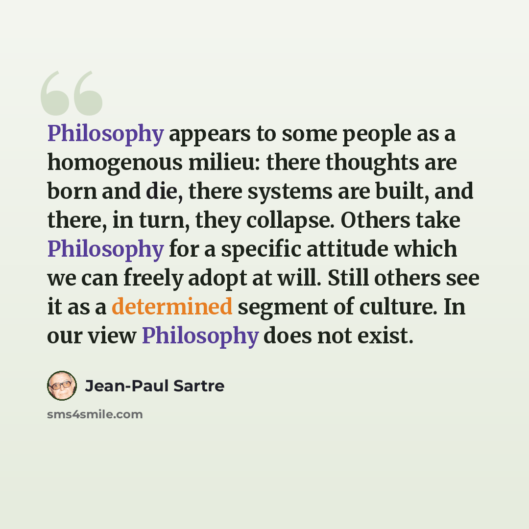 “Philosophy appears to some people as a homogenous milieu: there thoughts are born and die, there systems are built, and there, in turn, they collapse. Others take Philosophy for a specific attitude which we can freely adopt at will. Still others see it as a determined segment of culture. In our…” quote by Jean-Paul Sartre