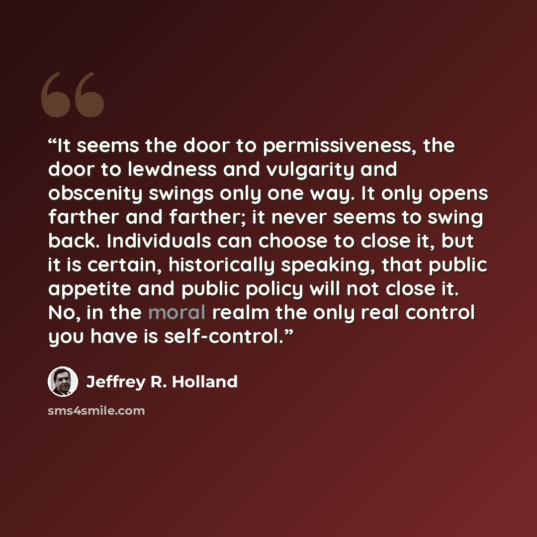 “It seems the door to permissiveness, the door to lewdness and vulgarity and obscenity swings only one way. It only opens farther and farther; it never seems to swing back. Individuals can choose to close it, but it is certain, historically speaking, that public appetite and public policy will not…” quote by Jeffrey R. Holland