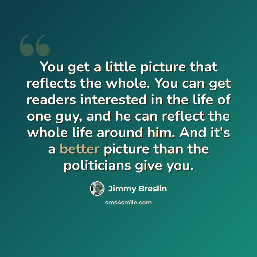 “You get a little picture that reflects the whole. You can get readers interested in the life of one guy, and he can reflect the whole life around him. And it's a better picture than the politicians give you.” quote by Jimmy Breslin