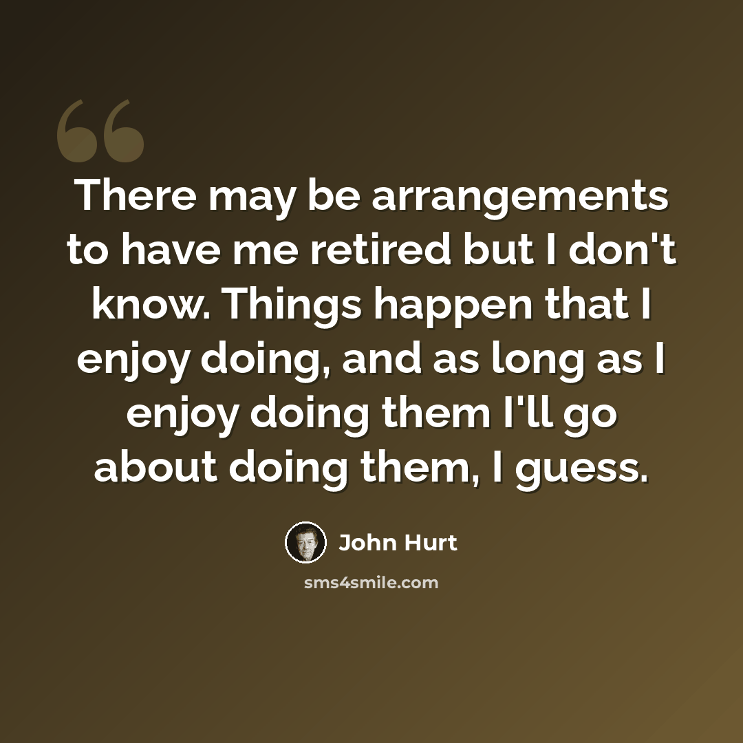 “There may be arrangements to have me retired but I don't know. Things happen that I enjoy doing, and as long as I enjoy doing them I'll go about doing them, I guess.” quote by John Hurt