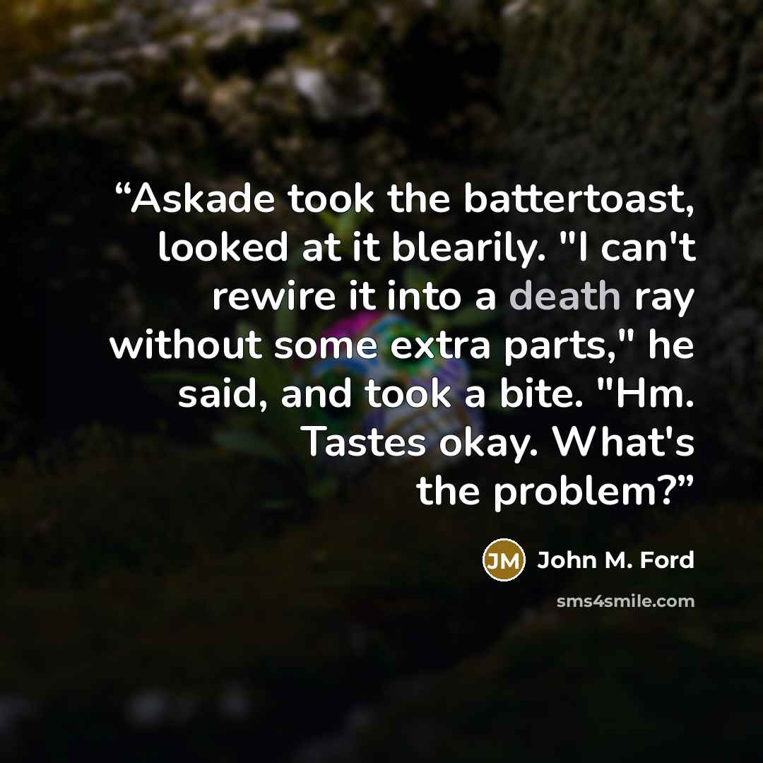 “Askade took the battertoast, looked at it blearily. "I can't rewire it into a death ray without some extra parts," he said, and took a bite. "Hm. Tastes okay. What's the problem?” quote by John M. Ford