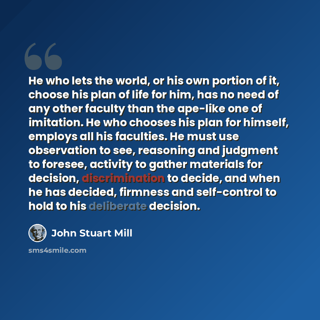 “He who lets the world, or his own portion of it, choose his plan of life for him, has no need of any other faculty than the ape-like one of imitation. He who chooses his plan for himself, employs all his faculties. He must use observation to see, reasoning and judgment to foresee, activity to…” quote by John Stuart Mill